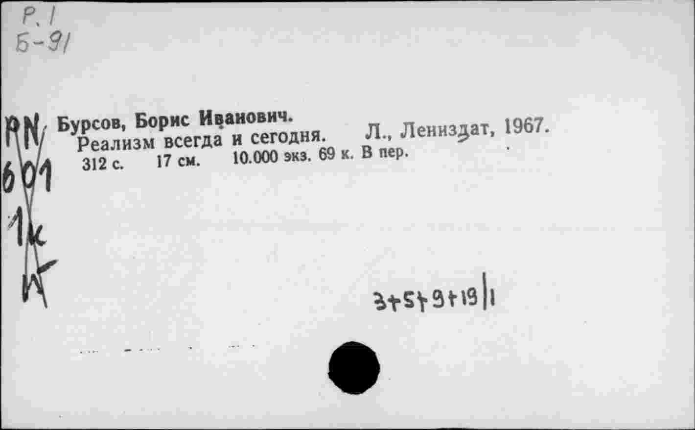 ﻿р, I Б-Р/
N. Бурсов, Борис Иванович.	пенИздат 1967.
/ Реализм всегда и сегодня. Л., левизна г, 1АЛ 312 с. 17 см. 10.000 экз. 69 к. В пер.
